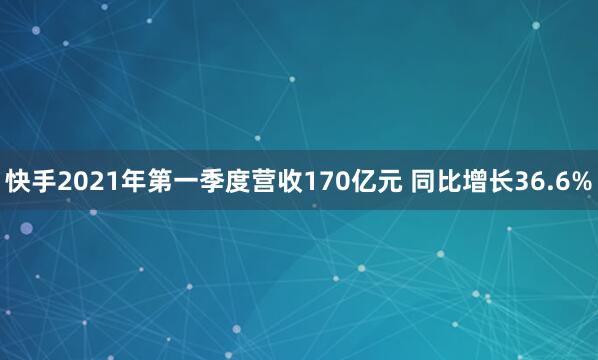 快手2021年第一季度营收170亿元 同比增长36.6%
